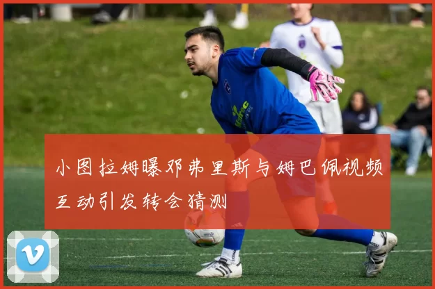 小图拉姆曝邓弗里斯与姆巴佩视频互动引发转会猜测